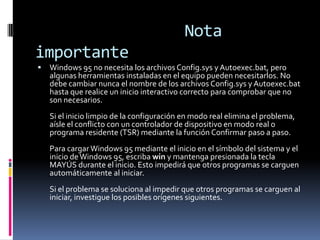 Nota
importante


Windows 95 no necesita los archivos Config.sys y Autoexec.bat, pero
algunas herramientas instaladas en el equipo pueden necesitarlos. No
debe cambiar nunca el nombre de los archivos Config.sys y Autoexec.bat
hasta que realice un inicio interactivo correcto para comprobar que no
son necesarios.
Si el inicio limpio de la configuración en modo real elimina el problema,
aísle el conflicto con un controlador de dispositivo en modo real o
programa residente (TSR) mediante la función Confirmar paso a paso.
Para cargar Windows 95 mediante el inicio en el símbolo del sistema y el
inicio de Windows 95, escriba win y mantenga presionada la tecla
MAYÚS durante el inicio. Esto impedirá que otros programas se carguen
automáticamente al iniciar.
Si el problema se soluciona al impedir que otros programas se carguen al
iniciar, investigue los posibles orígenes siguientes.

 