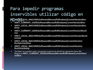 Para impedir programas
inservibles utilizar código en
 HKEY_LOCAL_MACHINESoftwareMicrosoftWindowsCurrentVersionRun
MD-OS.
 HKEY_CURRENT_USERSoftwareMicrosoftWindowsCurrentVersionRun









HKEY_LOCAL_MACHINESoftwareMicrosoftWindowsCurrentVersionRun
Once
HKEY_CURRENT_USERSoftwareMicrosoftWindowsCurrentVersionRunO
nce
HKEY_LOCAL_MACHINESoftwareMicrosoftWindowsCurrentVersionRunS
ervices
HKEY_LOCAL_MACHINESoftwareMicrosoftWindowsCurrentVersion
RunServicesOnce
HKEY_LOCAL_MACHINESoftwareMicrosoftWindowsCurrentVersion
RunOnceSetup
También se pueden estar cargando programas desde la siguiente clave del
Registro:HKEY_CURRENT_USERSoftwareMicrosoftWindowsCurrentVersi
onRun

 