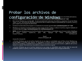 Probar los archivos de
configuración de Windows


Para probar los archivos de configuración de Windows, realice los siguientes pasos:Inicie en el símbolo del sistema.



Cambie el nombre del archivo Win.ini mediante el comando siguiente:ren c:windowswin.ini *.bak



Para iniciar Windows 95, escriba win . Si este procedimiento soluciona el problema, asegúrese de que las líneas
"load=" y "run=" de la sección [Windows] del archivo Win.ini están en blanco o precedidas por un punto y coma (;)
para impedir que se carguen los elementos.



Cambie el nombre del archivo System.ini mediante el comando siguiente:ren c:windowssystem.ini *.bak



Windows 95 necesita el archivo System.ini para cargar la GUI. Vuelva a colocar el archivo original mediante el
comando siguiente:copy c:windowssystem.cb c:windowssystem.ini



NOTA: al iniciar Windows 95 con el archivo System.cb no se carga un controlador para el mouse (ratón). Modifique
el
nuevo
archivo
System.ini;
para
ello,
agregue
las
líneas
siguientes:[386Enh]
mouse=*vmouse,
msmouse.vxd

mouse.drv=mouse.drv

[boot]
drivers=mmsystem.dll



: al iniciar Windows 95 con el archivo System.cb no se carga un controlador para el Para iniciar Windows 95,
escriba winen el símbolo del sistema. Si reemplazar el archivo System.ini original por el archivo System.cb
soluciona el problema, probablemente el problema se encuentra en las secciones [boot] o [386Enh] del archivo
System.ini original. Para solucionar el problema, restaure el archivo original.



: al iniciar Windows 95 con el archivo System.cb no se carga un controlador para el Para aislar la causa del
problema, inserte un punto y coma (;) al principio de una línea para impedir que se cargue el elemento.

 