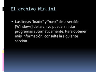El archivo Win.ini
 Las líneas "load=" y "run=" de la sección

[Windows] del archivo pueden iniciar
programas automáticamente. Para obtener
más información, consulte la siguiente
sección.

 