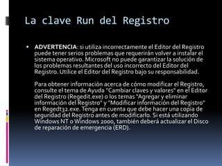 La clave Run del Registro
 ADVERTENCIA: si utiliza incorrectamente el Editor del Registro

puede tener serios problemas que requerirán volver a instalar el
sistema operativo. Microsoft no puede garantizar la solución de
los problemas resultantes del uso incorrecto del Editor del
Registro. Utilice el Editor del Registro bajo su responsabilidad.

Para obtener información acerca de cómo modificar el Registro,
consulte el tema de Ayuda "Cambiar claves y valores" en el Editor
del Registro (Regedit.exe) o los temas "Agregar y eliminar
información del Registro" y "Modificar información del Registro"
en Regedt32.exe. Tenga en cuenta que debe hacer una copia de
seguridad del Registro antes de modificarlo. Si está utilizando
Windows NT o Windows 2000, también deberá actualizar el Disco
de reparación de emergencia (ERD).

 