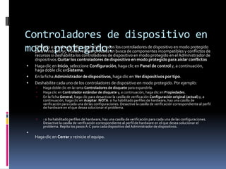 Controladores de dispositivo en
modo protegido:







El Modo a prueba de fallos deshabilita todos los controladores de dispositivo en modo protegido
para Windows 95. Puede realizar pruebas en busca de componentes incompatibles y conflictos de
recursos si deshabilita los controladores de dispositivo en modo protegido en el Administrador de
dispositivos.Quitar los controladores de dispositivo en modo protegido para aislar conflictos
Haga clic en Inicio, seleccione Configuración, haga clic en Panel de control y, a continuación,
haga doble clic enSistema.
En la ficha Administrador de dispositivos, haga clic en Ver dispositivos por tipo.
Deshabilite cada uno de los controladores de dispositivo en modo protegido. Por ejemplo:




Haga doble clic en la rama Controladores de disquete para expandirla.
Haga clic en Controlador estándar de disquete y, a continuación, haga clic en Propiedades.
En la ficha General, haga clic para desactivar la casilla de verificación Configuración original (actual) y, a
continuación, haga clic en Aceptar. NOTA: si ha habilitado perfiles de hardware, hay una casilla de
verificación para cada una de las configuraciones. Desactive la casilla de verificación correspondiente al perfil
de hardware en el que desea solucionar el problema.



: si ha habilitado perfiles de hardware, hay una casilla de verificación para cada una de las configuraciones.
Desactive la casilla de verificación correspondiente al perfil de hardware en el que desea solucionar el
problema. Repita los pasos A-C para cada dispositivo del Administrador de dispositivos.



Haga clic en Cerrar y reinicie el equipo.

 