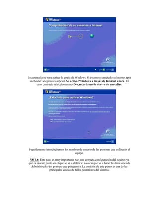 Esta pantalla es para activar la copia de Windows. Si estamos conectados a Internet (por
 un Router) elegimos la opción Si, activar Windows a través de Internet ahora. En
       caso contrario seleccionaremos No, recordármelo dentro de unos días.




 Seguidamente introduciremos los nombres de usuario de las personas que utilizarán el
                                     equipo.

 NOTA: Este paso es muy importante para una correcta configuración del equipo, ya
que es en este punto en el que se vá a definir el usuario que va a hacer las funciones de
  Administrador (el primero que pongamos). La omisión de este punto es una de las
                  principales causas de fallos posteriores del sistema.
 