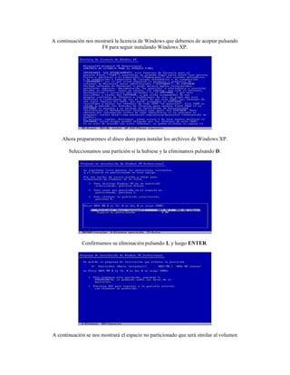 A continuación nos mostrará la licencia de Windows que debemos de aceptar pulsando
                     F8 para seguir instalando Windows XP.




    Ahora prepararemos el disco duro para instalar los archivos de Windows XP.

       Seleccionamos una partición si la hubiese y la eliminamos pulsando D.




             Confirmamos su eliminación pulsando L y luego ENTER.




A continuación se nos mostrará el espacio no particionado que será similar al volumen
 