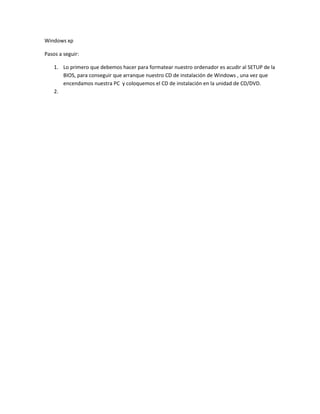 Windows xp
Pasos a seguir:
1. Lo primero que debemos hacer para formatear nuestro ordenador es acudir al SETUP de la
BIOS, para conseguir que arranque nuestro CD de instalación de Windows , una vez que
encendamos nuestra PC y coloquemos el CD de instalación en la unidad de CD/DVD.
2.