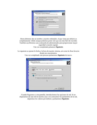 Ahora debemos dar un nombre a nuestro ordenador, el que viene por defecto es
completamente válido aunque podemos poner otro que sea más fácil de recordar.
También escribiremos una contraseña de administrador para proporcionar mayor
seguridad a nuestro equipo.
Una vez completado pulsamos Siguiente.
Lo siguiente es ajustar la fecha y la hora de nuestro sistema, así como la Zona horaria
donde nos encontramos.
Una vez completado este proceso pulsaremos Siguiente de nuevo.
Cuando lleguemos a esta pantalla, introduciremos las opciones de red. Si no
disponemos de una red en nuestra casa o no conocemos los parámetros de la red,
dejaremos los valores por defecto y pulsaremos Siguiente.
 