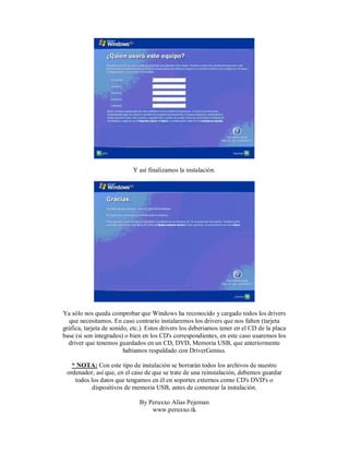 Y así finalizamos la instalación.
Ya sólo nos queda comprobar que Windows ha reconocido y cargado todos los drivers
que necesitamos. En caso contrario instalaremos los drivers que nos falten (tarjeta
gráfica, tarjeta de sonido, etc.). Estos drivers los deberiamos tener en el CD de la placa
base (si son integrados) o bien en los CD's correspondientes, en este caso usaremos los
driver que tenemos guardados en un CD, DVD, Memoria USB, que anteriormente
habiamos respaldado con DriverGenius.
* NOTA: Con este tipo de instalación se borrarán todos los archivos de nuestro
ordenador, así que, en el caso de que se trate de una reinstalación, debemos guardar
todos los datos que tengamos en él en soportes externos como CD's DVD's o
dispositivos de memoria USB, antes de comenzar la instalación.
By Peruxxo Alias Pejeman
www.peruxxo.tk
 