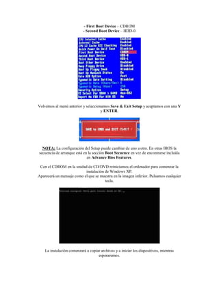 - First Boot Device – CDROM
- Second Boot Device – HDD-0
Volvemos al menú anterior y seleccionamos Save & Exit Setup y aceptamos con una Y
y ENTER.
NOTA: La configuración del Setup puede cambiar de uno a otro. En otras BIOS la
secuencia de arranque está en la sección Boot Secuence en vez de encontrarse incluida
en Advance Bios Features.
Con el CDROM en la unidad de CD/DVD reiniciamos el ordenador para comenzar la
instalación de Windows XP.
Aparecerá un mensaje como el que se muestra en la imagen inferior. Pulsamos cualquier
tecla.
La instalación comenzará a copiar archivos y a iniciar los dispositivos, mientras
esperaremos.
 