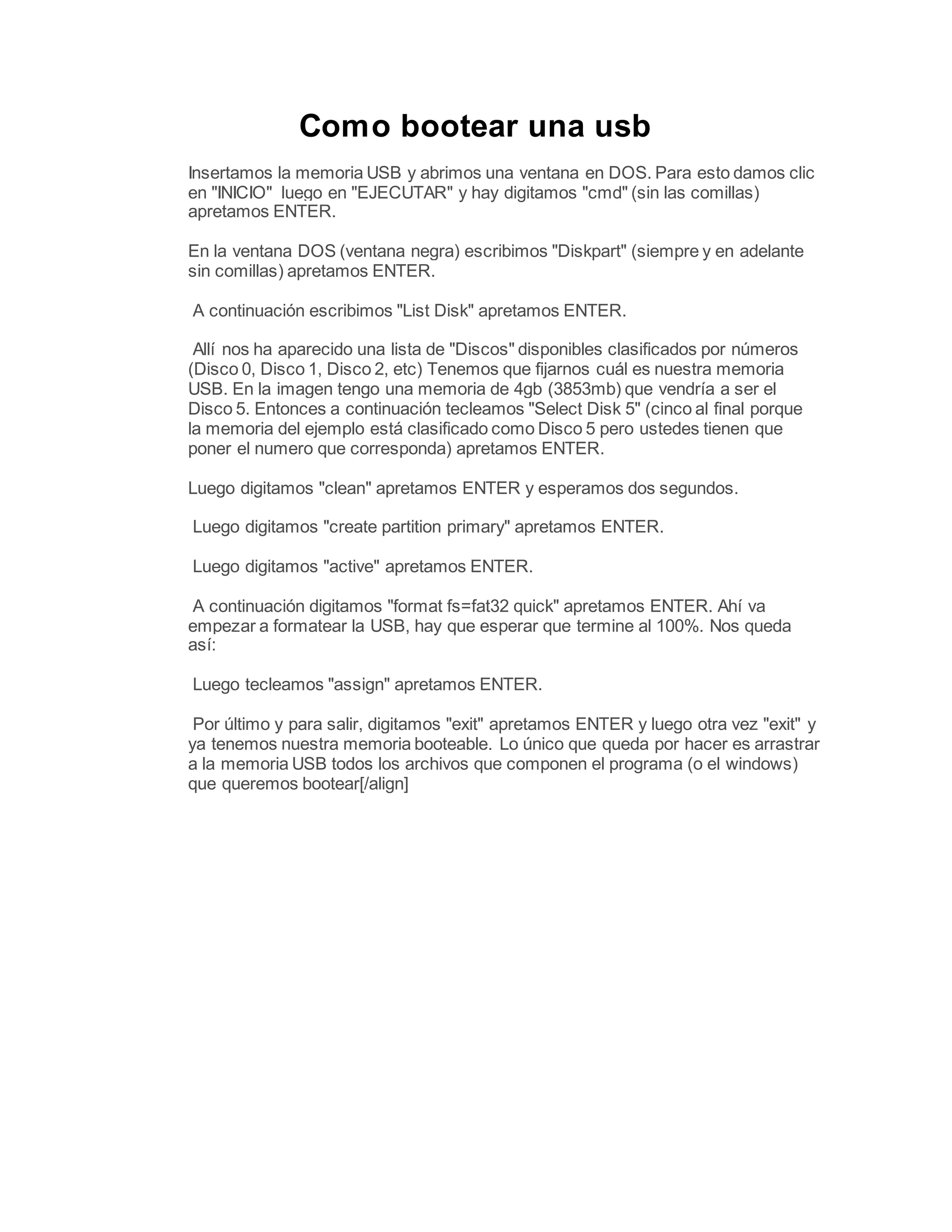 Como bootear una usb
Insertamos la memoria USB y abrimos una ventana en DOS. Para esto damos clic
en "INICIO" luego en "EJECUTAR" y hay digitamos "cmd" (sin las comillas)
apretamos ENTER.
En la ventana DOS (ventana negra) escribimos "Diskpart" (siempre y en adelante
sin comillas) apretamos ENTER.
A continuación escribimos "List Disk" apretamos ENTER.
Allí nos ha aparecido una lista de "Discos" disponibles clasificados por números
(Disco 0, Disco 1, Disco 2, etc) Tenemos que fijarnos cuál es nuestra memoria
USB. En la imagen tengo una memoria de 4gb (3853mb) que vendría a ser el
Disco 5. Entonces a continuación tecleamos "Select Disk 5" (cinco al final porque
la memoria del ejemplo está clasificado como Disco 5 pero ustedes tienen que
poner el numero que corresponda) apretamos ENTER.
Luego digitamos "clean" apretamos ENTER y esperamos dos segundos.
Luego digitamos "create partition primary" apretamos ENTER.
Luego digitamos "active" apretamos ENTER.
A continuación digitamos "format fs=fat32 quick" apretamos ENTER. Ahí va
empezar a formatear la USB, hay que esperar que termine al 100%. Nos queda
así:
Luego tecleamos "assign" apretamos ENTER.
Por último y para salir, digitamos "exit" apretamos ENTER y luego otra vez "exit" y
ya tenemos nuestra memoria booteable. Lo único que queda por hacer es arrastrar
a la memoria USB todos los archivos que componen el programa (o el windows)
que queremos bootear[/align]
 