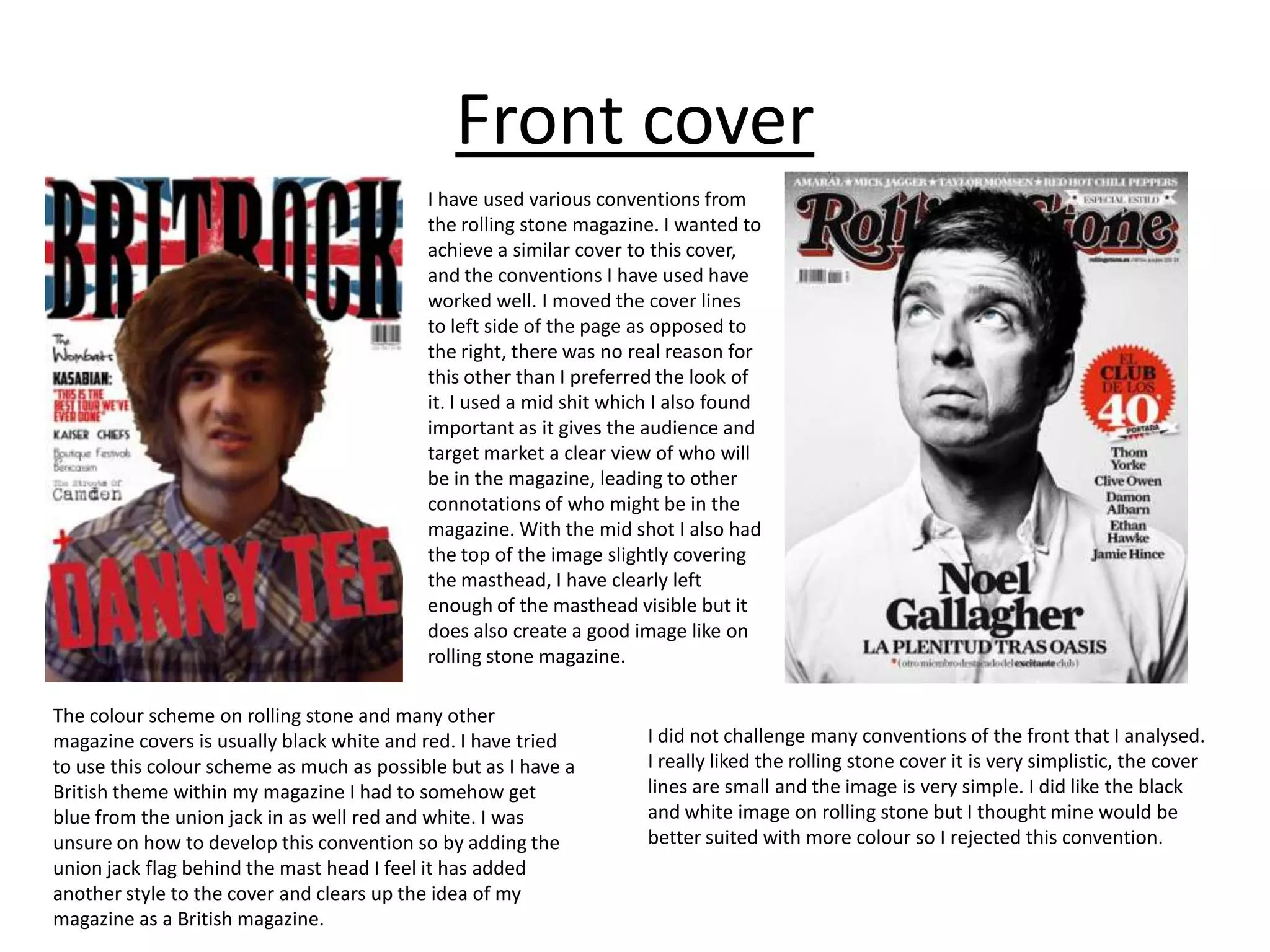 Front cover
                                           I have used various conventions from
                                           the rolling stone magazine. I wanted to
                                           achieve a similar cover to this cover,
                                           and the conventions I have used have
                                           worked well. I moved the cover lines
                                           to left side of the page as opposed to
                                           the right, there was no real reason for
                                           this other than I preferred the look of
                                           it. I used a mid shit which I also found
                                           important as it gives the audience and
                                           target market a clear view of who will
                                           be in the magazine, leading to other
                                           connotations of who might be in the
                                           magazine. With the mid shot I also had
                                           the top of the image slightly covering
                                           the masthead, I have clearly left
                                           enough of the masthead visible but it
                                           does also create a good image like on
                                           rolling stone magazine.

The colour scheme on rolling stone and many other
magazine covers is usually black white and red. I have tried         I did not challenge many conventions of the front that I analysed.
to use this colour scheme as much as possible but as I have a        I really liked the rolling stone cover it is very simplistic, the cover
British theme within my magazine I had to somehow get                lines are small and the image is very simple. I did like the black
blue from the union jack in as well red and white. I was             and white image on rolling stone but I thought mine would be
unsure on how to develop this convention so by adding the            better suited with more colour so I rejected this convention.
union jack flag behind the mast head I feel it has added
another style to the cover and clears up the idea of my
magazine as a British magazine.
 