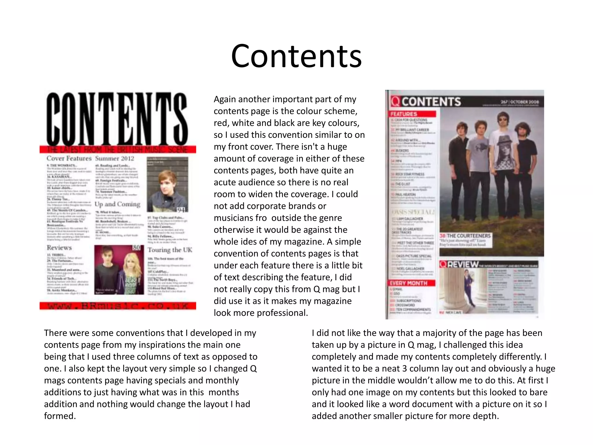 Contents
                                          Again another important part of my
                                          contents page is the colour scheme,
                                          red, white and black are key colours,
                                          so I used this convention similar to on
                                          my front cover. There isn't a huge
                                          amount of coverage in either of these
                                          contents pages, both have quite an
                                          acute audience so there is no real
                                          room to widen the coverage. I could
                                          not add corporate brands or
                                          musicians fro outside the genre
                                          otherwise it would be against the
                                          whole ides of my magazine. A simple
                                          convention of contents pages is that
                                          under each feature there is a little bit
                                          of text describing the feature, I did
                                          not really copy this from Q mag but I
                                          did use it as it makes my magazine
                                          look more professional.

There were some conventions that I developed in my                 I did not like the way that a majority of the page has been
contents page from my inspirations the main one                    taken up by a picture in Q mag, I challenged this idea
being that I used three columns of text as opposed to              completely and made my contents completely differently. I
one. I also kept the layout very simple so I changed Q             wanted it to be a neat 3 column lay out and obviously a huge
mags contents page having specials and monthly                     picture in the middle wouldn’t allow me to do this. At first I
additions to just having what was in this months                   only had one image on my contents but this looked to bare
addition and nothing would change the layout I had                 and it looked like a word document with a picture on it so I
formed.                                                            added another smaller picture for more depth.
 