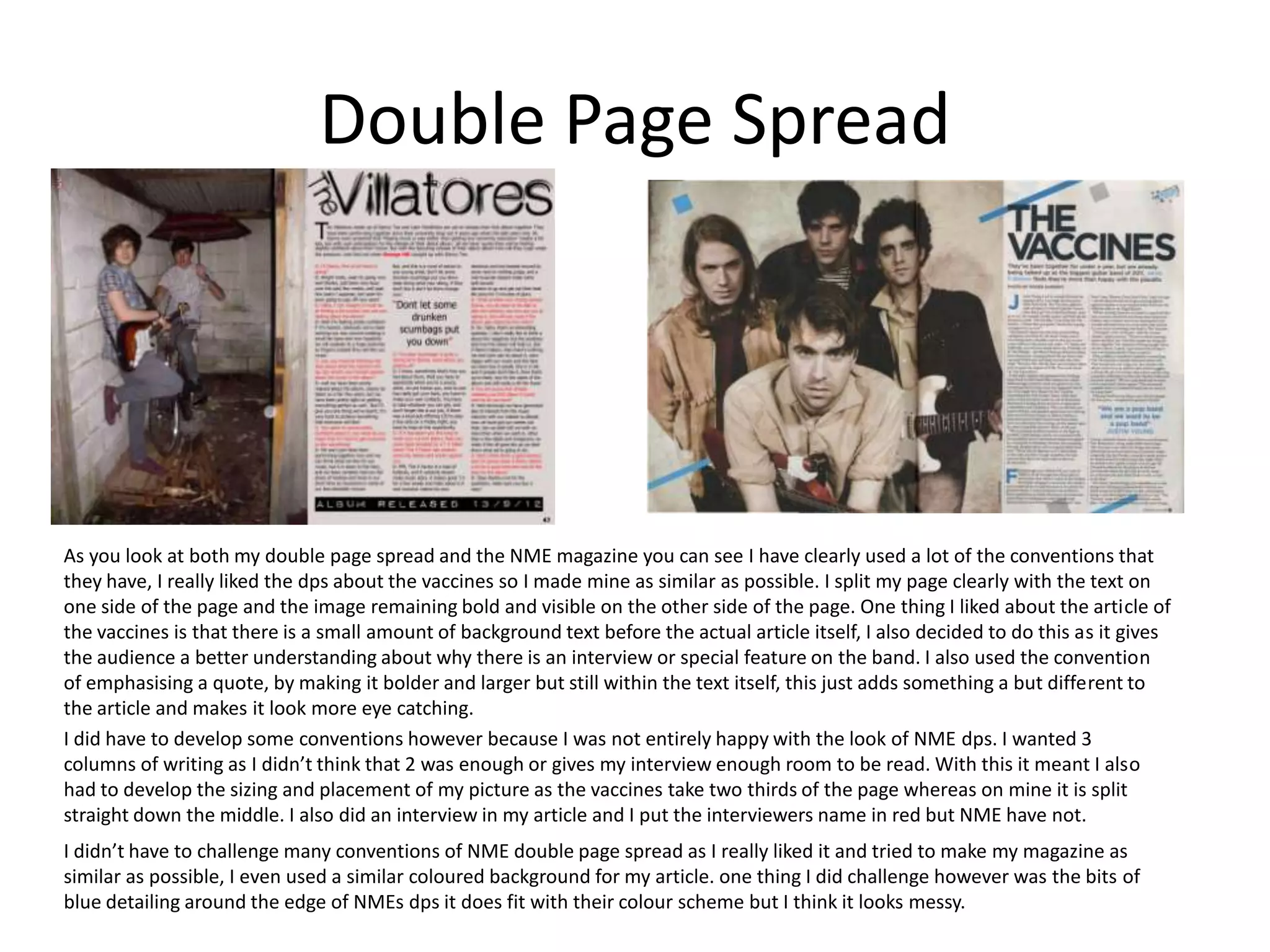 Double Page Spread




As you look at both my double page spread and the NME magazine you can see I have clearly used a lot of the conventions that
they have, I really liked the dps about the vaccines so I made mine as similar as possible. I split my page clearly with the text on
one side of the page and the image remaining bold and visible on the other side of the page. One thing I liked about the article of
the vaccines is that there is a small amount of background text before the actual article itself, I also decided to do this as it gives
the audience a better understanding about why there is an interview or special feature on the band. I also used the convention
of emphasising a quote, by making it bolder and larger but still within the text itself, this just adds something a but different to
the article and makes it look more eye catching.
I did have to develop some conventions however because I was not entirely happy with the look of NME dps. I wanted 3
columns of writing as I didn’t think that 2 was enough or gives my interview enough room to be read. With this it meant I also
had to develop the sizing and placement of my picture as the vaccines take two thirds of the page whereas on mine it is split
straight down the middle. I also did an interview in my article and I put the interviewers name in red but NME have not.
I didn’t have to challenge many conventions of NME double page spread as I really liked it and tried to make my magazine as
similar as possible, I even used a similar coloured background for my article. one thing I did challenge however was the bits of
blue detailing around the edge of NMEs dps it does fit with their colour scheme but I think it looks messy.
 