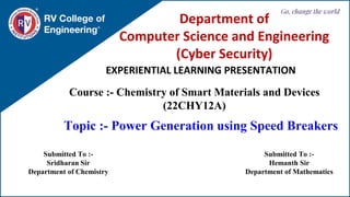 RV College of
Engineering
Go, change the world
EXPERIENTIAL LEARNING PRESENTATION
Department of
Computer Science and Engineering
(Cyber Security)
Course :- Chemistry of Smart Materials and Devices
(22CHY12A)
Topic :- Power Generation using Speed Breakers
Submitted To :-
Sridharan Sir
Department of Chemistry
Submitted To :-
Hemanth Sir
Department of Mathematics
 