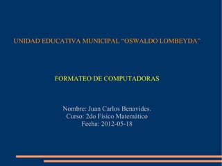 UNIDAD EDUCATIVA MUNICIPAL “OSWALDO LOMBEYDA”




         FORMATEO DE COMPUTADORAS



           Nombre: Juan Carlos Benavides.
            Curso: 2do Físico Matemático
                 Fecha: 2012-05-18
 