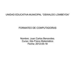 UNIDAD EDUCATIVA MUNICIPAL “OSWALDO LOMBEYDA”




         FORMATEO DE COMPUTADORAS



          Nombre: Juan Carlos Benavides.
           Curso: 2do Físico Matemático
                Fecha: 2012-05-18
 