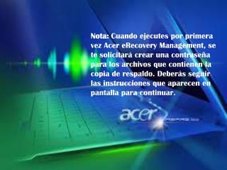 Nota: Cuando ejecutes por primera
vez Acer eRecovery Management, se
te solicitará crear una contraseña
para los archivos que contienen la
copia de respaldo. Deberás seguir
las instrucciones que aparecen en
pantalla para continuar.

 