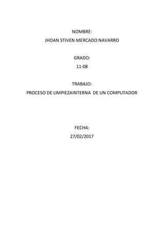 NOMBRE:
JHOAN STIVEN MERCADO NAVARRO
GRADO:
11-08
TRABAJO:
PROCESO DE LIMPIEZAINTERNA DE UN COMPUTADOR
FECHA:
27/02/2017
 