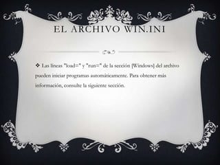 EL ARCHIVO WIN.INI

 Las líneas "load=" y "run=" de la sección [Windows] del archivo
pueden iniciar programas automáticamente. Para obtener más
información, consulte la siguiente sección.

 