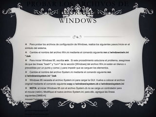 PROBAR LOS ARCHIVOS DE
CONFIGURACIÓN DE
WINDOWS



Para probar los archivos de configuración de Windows, realice los siguientes pasos:Inicie en el

símbolo del sistema.


Cambie el nombre del archivo Win.ini mediante el comando siguiente:ren c:windowswin.ini

*.bak


Para iniciar Windows 95, escriba win . Si este procedimiento soluciona el problema, asegúrese

de que las líneas "load=" y "run=" de la sección [Windows] del archivo Win.ini están en blanco o
precedidas por un punto y coma (;) para impedir que se carguen los elementos.


Cambie el nombre del archivo System.ini mediante el comando siguiente:ren

c:windowssystem.ini *.bak


Windows 95 necesita el archivo System.ini para cargar la GUI. Vuelva a colocar el archivo

original mediante el comando siguiente:copy c:windowssystem.cb c:windowssystem.ini


NOTA: al iniciar Windows 95 con el archivo System.cb no se carga un controlador para

el mouse (ratón). Modifique el nuevo archivo System.ini; para ello, agregue las líneas
siguientes:[386Enh]
mouse=*vmouse, msmouse.vxd
[boot]
drivers=mmsystem.dll
mouse.drv=mouse.drv

 