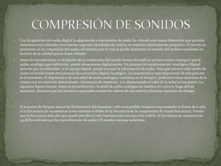  Con la aparición del audio digital la adquisición y transmisión de audio ha cobrado una nueva dimensión que permite
almacenar con calidades muy buenas ingentes cantidades de música en soportes relativamente pequeños. El secreto se
encuentra en la compresión del audio, un sistema por el cual se puede minimizar el tamaño del archivo resultante en
función de la calidad que se desee obtener.
 Antes de introducirnos en el mundo de la compresión del sonido hemos de explicar primero cómo conseguir que el
audio, analógico por definición, pueda almacenarse digitalmente. Un proceso de transformación Analógica-Digital
permite que el ordenador –o el equipo digital- pueda manejar la información de audio. Para que nuestro oído reciba de
nuevo el sonido existe otro proceso de conversión Digital-Analógico. La característica más importante de este proceso
es el muestreo. Si disponemos de una señal de audio analógica –continua en el tiempo-, podemos tomar muestras de la
misma con un intervalo determinado –frecuencia de muestreo- e ir almacenando el valor de la señal en ese punto. La
siguiente figura resume mejor el procedimiento: la señal de audio analógica se muestra en rojo a lo largo del eje
temporal, mientras que las muestras capturadas toman los valores de esa señal en distintos instantes de tiempo.
 El teorema de Nyquist marca las limitaciones del muestreo: sólo será posible recuperar exactamente la forma de o-nda
si la frecuencia de muestreo es como mínimo el doble de la frecuencia de la componente de mayor frecuencia. Puesto
que la frecuencia más alta que puede percibir el oído humano está cercana a los 20kHz, la frecuencia de muestreo de
44,1KHz utilizada por los reproductores de audio CD resulta más que suficiente.
 