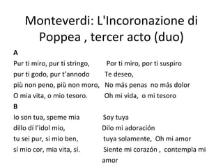 Monteverdi: L'Incoronazione di
Poppea , tercer acto (duo)
A
Pur ti miro, pur ti stringo, Por ti miro, por ti suspiro
pur ti godo, pur t’annodo Te deseo,
più non peno, più non moro, No más penas no más dolor
O mia vita, o mio tesoro. Oh mi vida, o mi tesoro
B
Io son tua, speme mia Soy tuya
dillo dí l’idol mio, Dilo mi adoración
tu sei pur, si mio ben, tuya solamente, Oh mi amor
sí mio cor, mia vita, sí. Siente mi corazón , contempla mi
amor
 