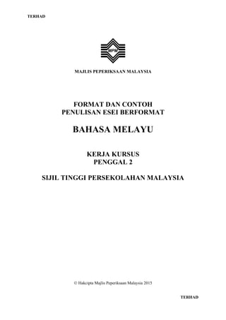 TERHAD
MAJLIS PEPERIKSAAN MALAYSIA
FORMAT DAN CONTOH
PENULISAN ESEI BERFORMAT
BAHASA MELAYU
KERJA KURSUS
PENGGAL 2
SIJIL TINGGI PERSEKOLAHAN MALAYSIA
 Hakcipta Majlis Peperiksaan Malaysia 2015
TERHAD
 