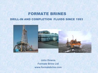 FORMATE BRINES 
DRILL-IN AND COMPLETION FLUIDS SINCE 1993 
John Downs 
Formate Brine Ltd 
www.formatebrine.com 
 