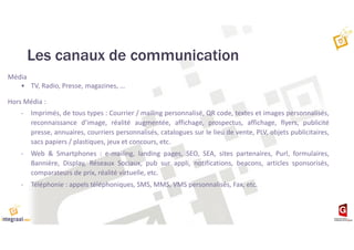 Les canaux de communication
Média
• TV, Radio, Presse, magazines, …
Hors Média :
- Imprimés, de tous types : Courrier / mailing personnalisé, QR code, textes et images personnalisés,
reconnaissance d’image, réalité augmentée, affichage, prospectus, affichage, flyers, publicité
presse, annuaires, courriers personnalisés, catalogues sur le lieu de vente, PLV, objets publicitaires,
sacs papiers / plastiques, jeux et concours, etc.
- Web & Smartphones : e-mailing, landing pages, SEO, SEA, sites partenaires, Purl, formulaires,
Bannière, Display, Réseaux Sociaux, pub sur appli, notifications, beacons, articles sponsorisés,
comparateurs de prix, réalité virtuelle, etc.
- Téléphonie : appels téléphoniques, SMS, MMS, VMS personnalisés, Fax, etc.
 