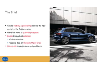 The Brief
• Create visibility & positioning: Reveal the new
model on the Belgian market
• Generate traffic of qualified prospects
• Enrich the Audi A3 database
• Online activation
• Capture data on Brussels Motor Show
• Drive traffic to dealerships as from March
 