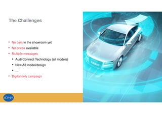 The Challenges
• No cars in the showroom yet
• No prices available
• Multiple messages
• Audi Connect Technology (all models)
• New A3 model/design
• …
• Digital only campaign
 