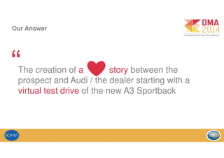 Our Answer
The creation of a story between the
prospect and Audi / the dealer starting with a
virtual test drive of the new A3 Sportback
“ ❤
 