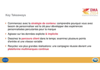 Key Takeaways
Commencez avec la stratégie de contenu: comprendre pourquoi vous avez
besoin de personnaliser est la clé pour développer des expériences
personnalisées percutantes pour la marque
Agissez sur les données explicite & implicite
Dessinez le parcours client dans le temps: examinez plusieurs points
d'entrée et une vitesse variable
Recyclez vos plus grandes réalisations: une campagne réussie devient une
plateforme multimarques continue
 