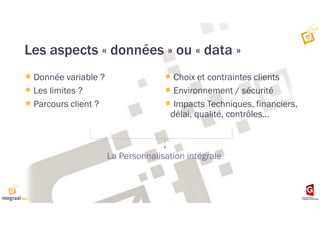 Les aspects « données » ou « data »
Donnée variable ?
Les limites ?
Parcours client ?
Choix et contraintes clients
Environnement / sécurité
Impacts Techniques, financiers,
délai, qualité, contrôles…
La Personnalisation intégrale
 