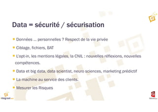 Data = sécurité / sécurisation
Données … personnelles ? Respect de la vie privée
Ciblage, fichiers, BAT
L’opt-in, les mentions légales, la CNIL : nouvelles réflexions, nouvelles
compétences.
Data et big data, data scientist, neuro sciences, marketing prédictif
La machine au service des clients.
Mesurer les Risques
 