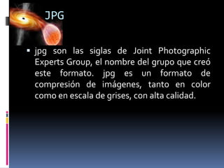 JPG
 jpg son las siglas de Joint Photographic

Experts Group, el nombre del grupo que creó
este formato. jpg es un formato de
compresión de imágenes, tanto en color
como en escala de grises, con alta calidad.

 