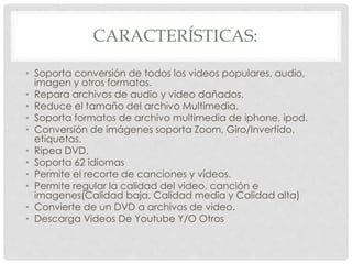 CARACTERÍSTICAS: 
• Soporta conversión de todos los videos populares, audio, 
imagen y otros formatos. 
• Repara archivos de audio y video dañados. 
• Reduce el tamaño del archivo Multimedia. 
• Soporta formatos de archivo multimedia de iphone, ipod. 
• Conversión de imágenes soporta Zoom, Giro/Invertido, 
etiquetas. 
• Ripea DVD. 
• Soporta 62 idiomas 
• Permite el recorte de canciones y vídeos. 
• Permite regular la calidad del video, canción e 
imagenes(Calidad baja, Calidad media y Calidad alta) 
• Convierte de un DVD a archivos de video. 
• Descarga Videos De Youtube Y/O Otros 
 