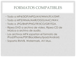 FORMATOS COMPATIBLES 
• Todo a MP4/3GP/MPG/AVI/WMV/FLV/SWF. 
• Todo a MP3/WMA/AMR/OGG/AAC/WAV. 
• Todo a JPG/BMP/PNG/TIF/ICO/GIF/TGA. 
• Ripea DVD a archivo de video, Ripea CD de 
Música a archivo de audio. 
• Los archivos MP4 soportan el formato de 
iPod/iPhone/PSP/BlackBerry/Ipad/Android. 
• Soporta RMVB, Watermark, AV Mux. 
