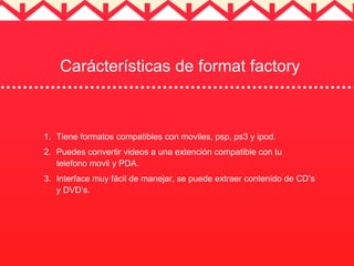 Carácterísticas de format factory 
1. Tiene formatos compatibles con moviles, psp, ps3 y ipod. 
2. Puedes convertir videos a una extención compatible con tu 
telefono movil y PDA. 
3. Interface muy fácil de manejar, se puede extraer contenido de CD’s 
y DVD’s. 
