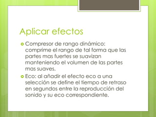 Aplicar efectos 
 Compresor de rango dinámico: 
comprime el rango de tal forma que las 
partes mas fuertes se suavizan 
manteniendo el volumen de las partes 
mas suaves. 
 Eco: al añadir el efecto eco a una 
selección se define el tiempo de retraso 
en segundos entre la reproducción del 
sonido y su eco correspondiente. 
