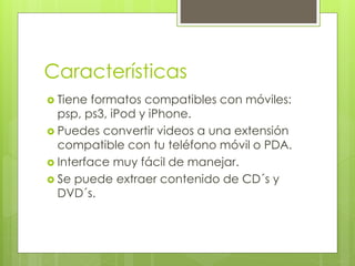 Características 
 Tiene formatos compatibles con móviles: 
psp, ps3, iPod y iPhone. 
 Puedes convertir videos a una extensión 
compatible con tu teléfono móvil o PDA. 
 Interface muy fácil de manejar. 
 Se puede extraer contenido de CD´s y 
DVD´s. 
 