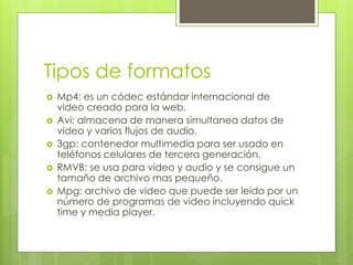 Tipos de formatos 
 Mp4: es un códec estándar internacional de 
video creado para la web. 
 Avi: almacena de manera simultanea datos de 
video y varios flujos de audio. 
 3gp: contenedor multimedia para ser usado en 
teléfonos celulares de tercera generación. 
 RMVB: se usa para video y audio y se consigue un 
tamaño de archivo mas pequeño. 
 Mpg: archivo de video que puede ser leído por un 
número de programas de video incluyendo quick 
time y media player. 
 