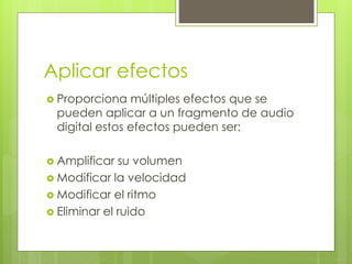 Aplicar efectos 
 Proporciona múltiples efectos que se 
pueden aplicar a un fragmento de audio 
digital estos efectos pueden ser: 
 Amplificar su volumen 
 Modificar la velocidad 
 Modificar el ritmo 
 Eliminar el ruido 
 