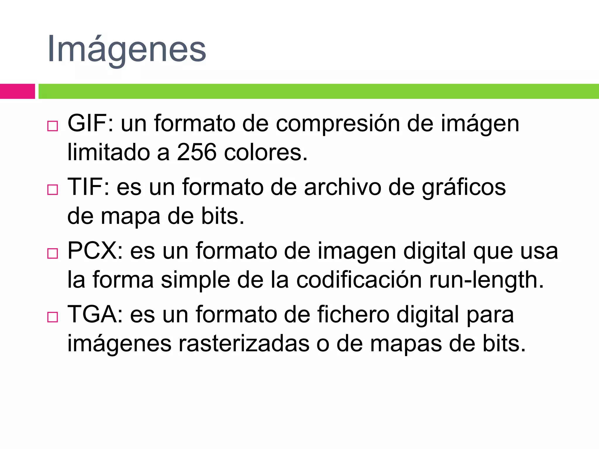 Imágenes








GIF: un formato de compresión de imágen
limitado a 256 colores.
TIF: es un formato de archivo de gráficos
de mapa de bits.
PCX: es un formato de imagen digital que usa
la forma simple de la codificación run-length.
TGA: es un formato de fichero digital para
imágenes rasterizadas o de mapas de bits.

 