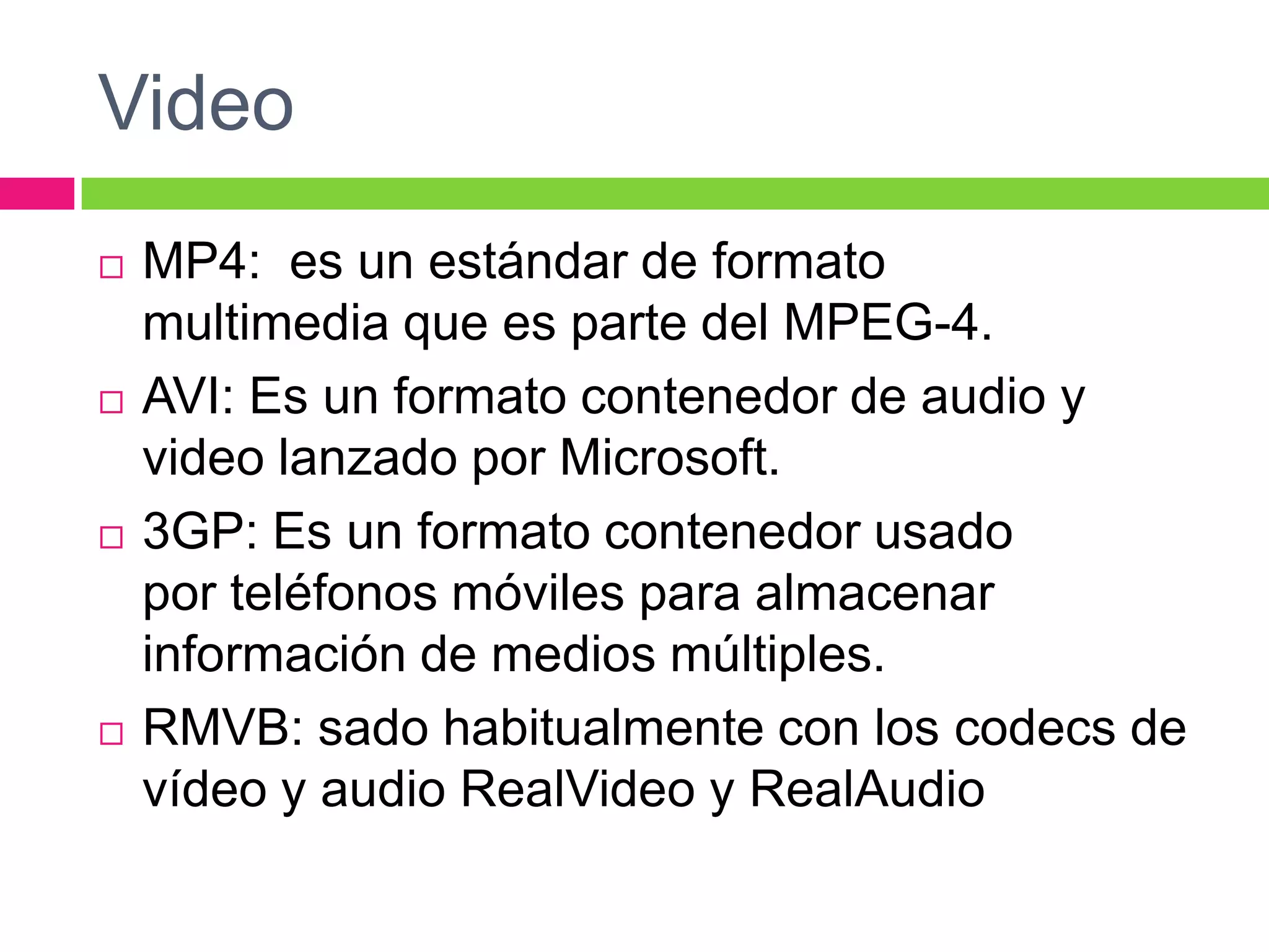 Video








MP4: es un estándar de formato
multimedia que es parte del MPEG-4.
AVI: Es un formato contenedor de audio y
video lanzado por Microsoft.
3GP: Es un formato contenedor usado
por teléfonos móviles para almacenar
información de medios múltiples.
RMVB: sado habitualmente con los codecs de
vídeo y audio RealVideo y RealAudio

 