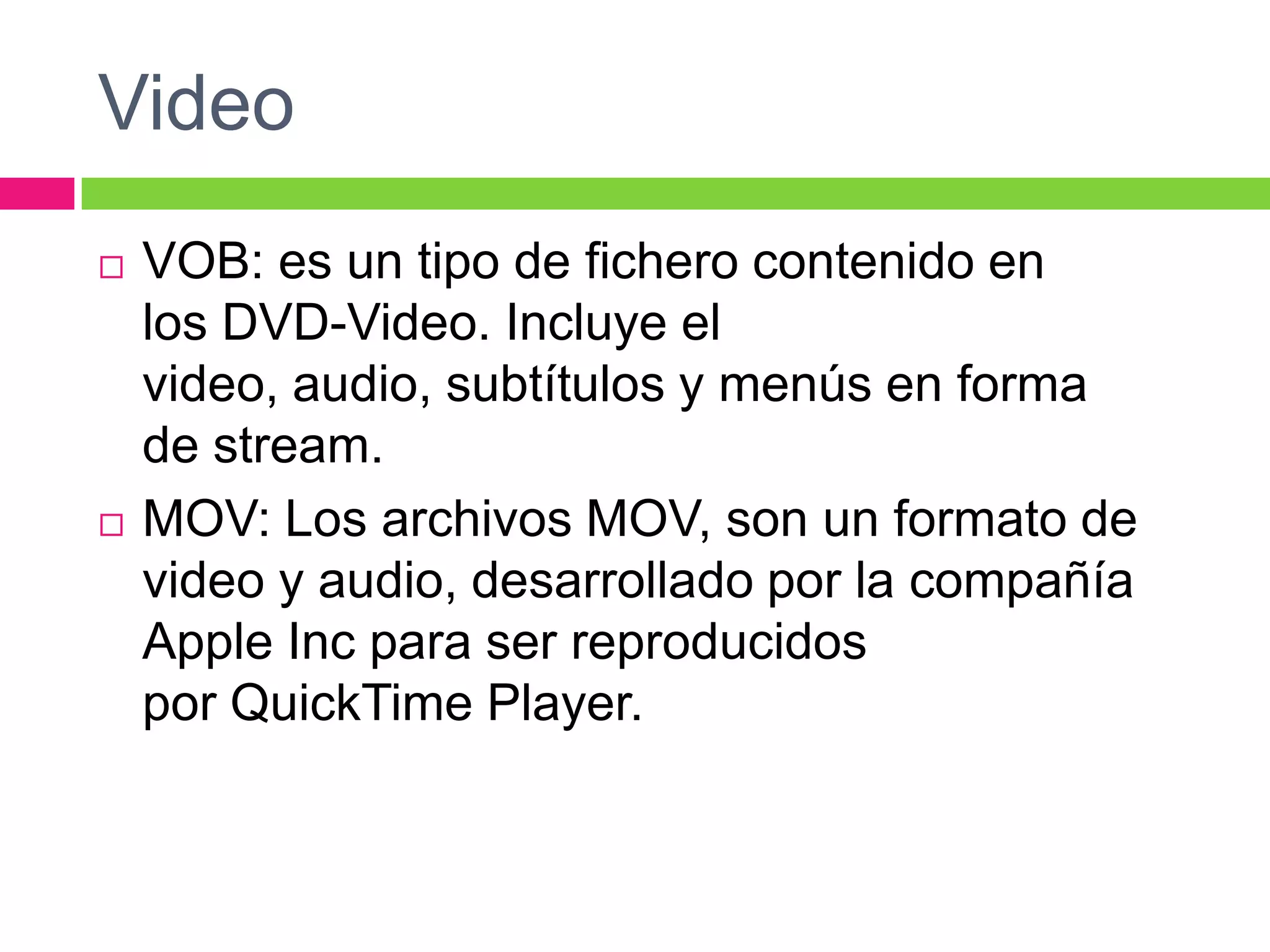 Video




VOB: es un tipo de fichero contenido en
los DVD-Video. Incluye el
video, audio, subtítulos y menús en forma
de stream.
MOV: Los archivos MOV, son un formato de
video y audio, desarrollado por la compañía
Apple Inc para ser reproducidos
por QuickTime Player.

 