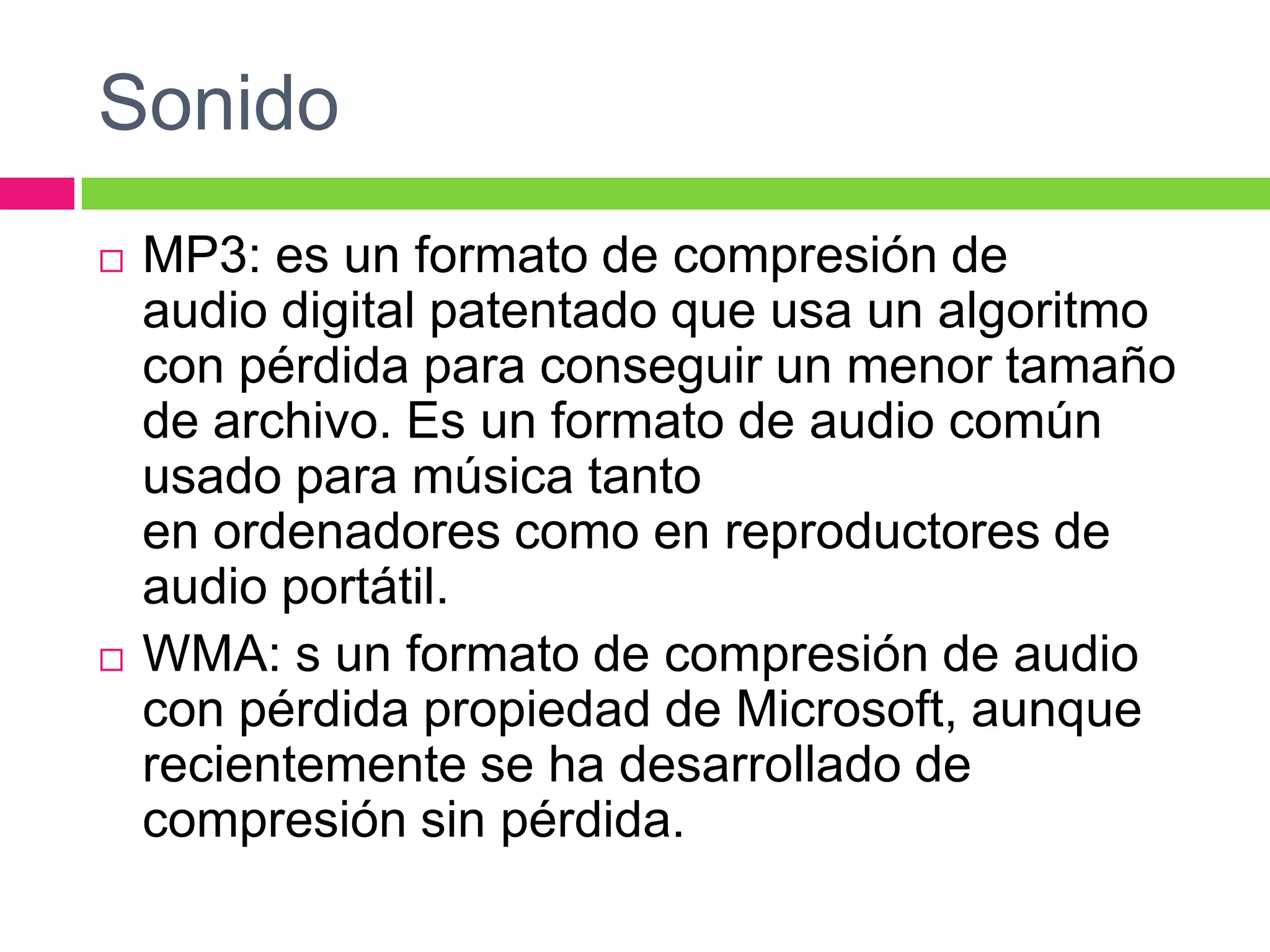 Sonido




MP3: es un formato de compresión de
audio digital patentado que usa un algoritmo
con pérdida para conseguir un menor tamaño
de archivo. Es un formato de audio común
usado para música tanto
en ordenadores como en reproductores de
audio portátil.
WMA: s un formato de compresión de audio
con pérdida propiedad de Microsoft, aunque
recientemente se ha desarrollado de
compresión sin pérdida.

 