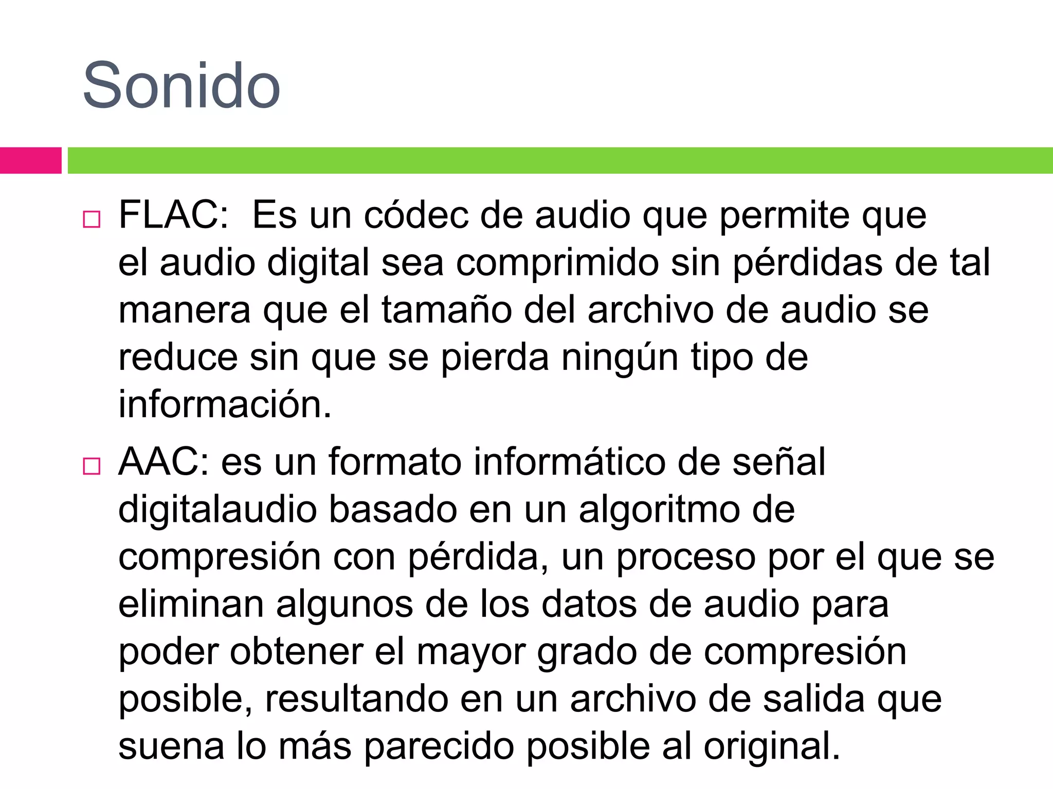 Sonido




FLAC: Es un códec de audio que permite que
el audio digital sea comprimido sin pérdidas de tal
manera que el tamaño del archivo de audio se
reduce sin que se pierda ningún tipo de
información.
AAC: es un formato informático de señal
digitalaudio basado en un algoritmo de
compresión con pérdida, un proceso por el que se
eliminan algunos de los datos de audio para
poder obtener el mayor grado de compresión
posible, resultando en un archivo de salida que
suena lo más parecido posible al original.

 