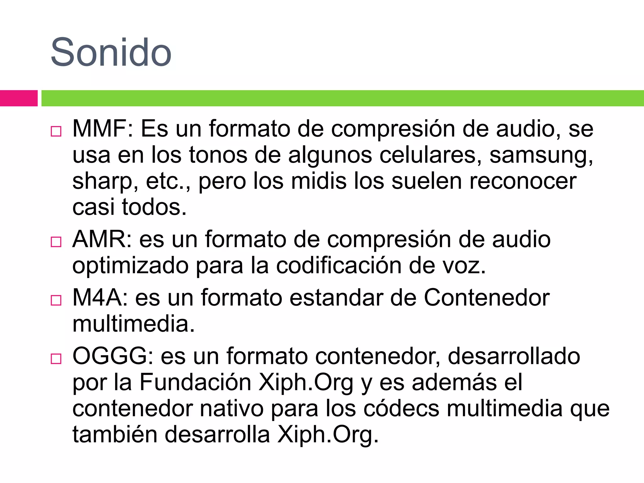 Sonido








MMF: Es un formato de compresión de audio, se
usa en los tonos de algunos celulares, samsung,
sharp, etc., pero los midis los suelen reconocer
casi todos.
AMR: es un formato de compresión de audio
optimizado para la codificación de voz.
M4A: es un formato estandar de Contenedor
multimedia.
OGGG: es un formato contenedor, desarrollado
por la Fundación Xiph.Org y es además el
contenedor nativo para los códecs multimedia que
también desarrolla Xiph.Org.

 