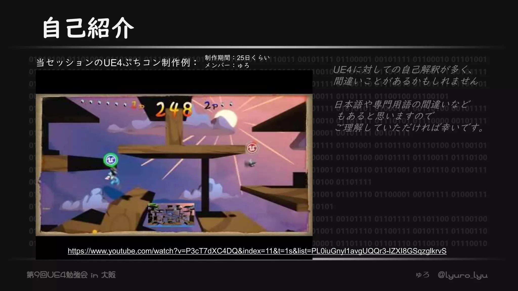 自己紹介
当セッションのUE4ぷちコン制作例：
UE4に対しての自己解釈が多く、
間違いことがあるかもしれません
日本語や専門用語の間違いなど
もあると思いますので
ご理解していただければ幸いです。
制作期間：25日くらい
メンバー：ゅろ
https://www.youtube.com/watch?v=P3cT7dXC4DQ&index=11&t=1s&list=PL0iuGnyl1avgUQQr3-IZXI8GSqzglkrvS
 