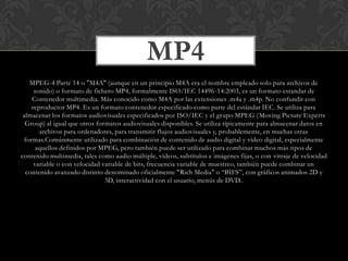 MP4
MPEG-4 Parte 14 o "M4A" (aunque en un principio M4A era el nombre empleado solo para archivos de
sonido) o formato de fichero MP4, formalmente ISO/IEC 14496-14:2003, es un formato estandar de
Contenedor multimedia. Más conocido como M4A por las extensiones .m4a y .m4p. No confundir con
reproductor MP4. Es un formato contenedor especificado como parte del estándar IEC. Se utiliza para
almacenar los formatos audiovisuales especificados por ISO/IEC y el grupo MPEG ( Moving Picture Experts
Group) al igual que otros formatos audiovisuales disponibles. Se utiliza típicamente para almacenar datos en
archivos para ordenadores, para transmitir flujos audiovisuales y, probablemente, en muchas otras
formas.Comúnmente utilizado para combinación de contenido de audio digital y vídeo digital, especialmente
aquellos definidos por MPEG, pero también puede ser utilizado para combinar muchos más tipos de
contenido multimedia, tales como audio múltiple, vídeos, subtítulos e imágenes fijas, o con vitraje de velocidad
variable o con velocidad variable de bits, frecuencia variable de muestreo, también puede combinar un
contenido avanzado distinto denominado oficialmente "Rich Media" o “BIFS”, con gráficos animados 2D y
3D, interactividad con el usuario, menús de DVD..

 